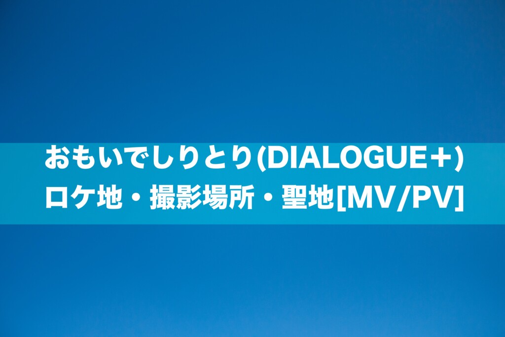 おもいでしりとり(DIALOGUE＋)のロケ地・撮影場所・聖地[MV/PV]