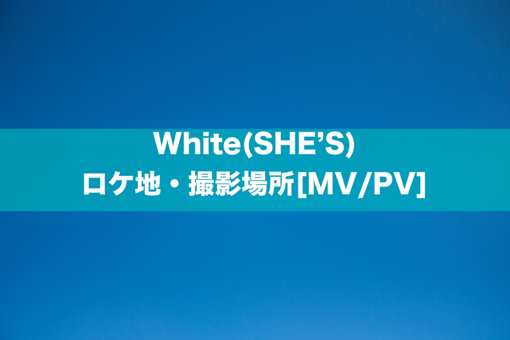 White(SHE’S)のロケ地・撮影場所はどこ？[MV/PV]