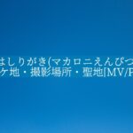 はしりがき(マカロニえんぴつ)のロケ地・撮影場所・聖地[MV/PV]