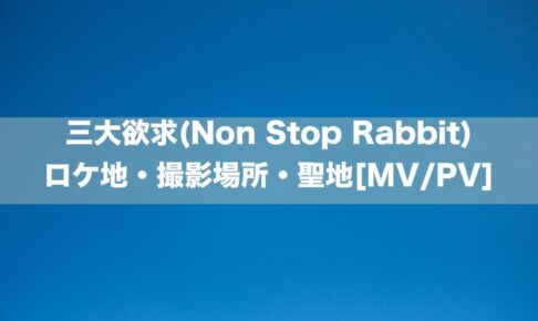 三大欲求(Non Stop Rabbit)のロケ地・撮影場所[MV/PV]